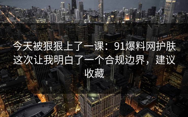 今天被狠狠上了一课：91爆料网护肤这次让我明白了一个合规边界，建议收藏