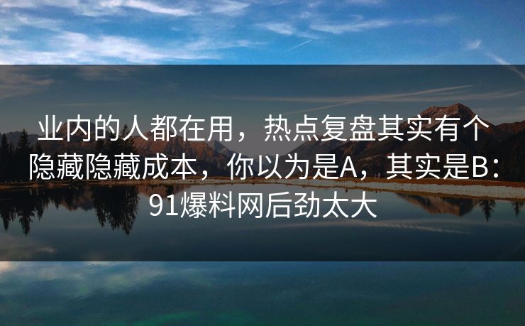 业内的人都在用,热点复盘其实有个隐藏隐藏成本,你以为是A,其实是B:91爆料网后劲太大 业内的人都在用,热点复盘其实有个隐藏隐藏成本,你以为是A,其实是B:91爆料网后劲太大