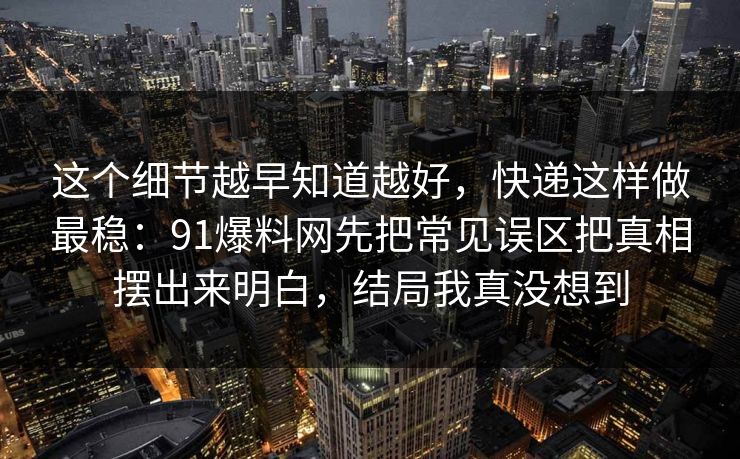 这个细节越早知道越好，快递这样做最稳：91爆料网先把常见误区把真相摆出来明白，结局我真没想到