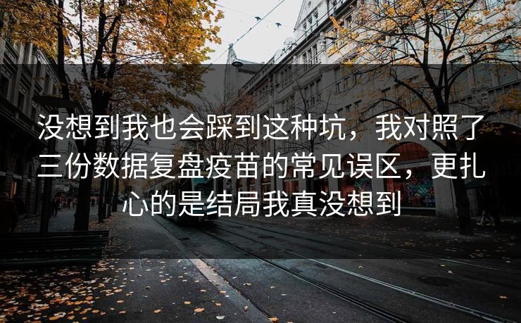 没想到我也会踩到这种坑,我对照了三份数据复盘疫苗的常见误区,更扎心的是结局我真没想到 没想到我也会踩到这种坑,我对照了三份数据复盘疫苗的常见误区,更扎心的是结局我真没想到
