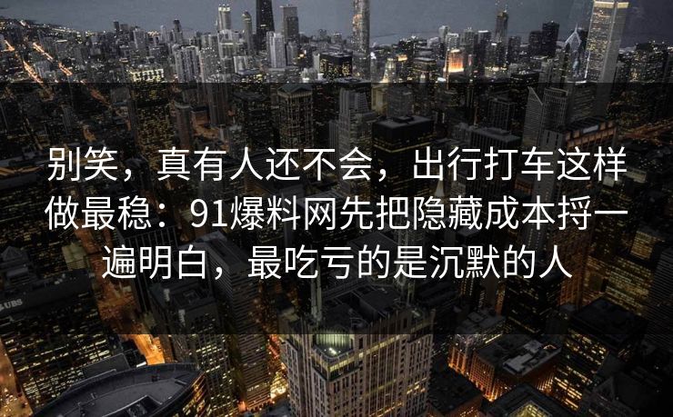 别笑，真有人还不会，出行打车这样做最稳：91爆料网先把隐藏成本捋一遍明白，最吃亏的是沉默的人