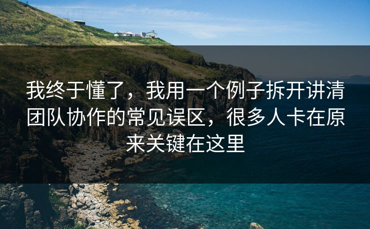 我终于懂了，我用一个例子拆开讲清团队协作的常见误区，很多人卡在原来关键在这里